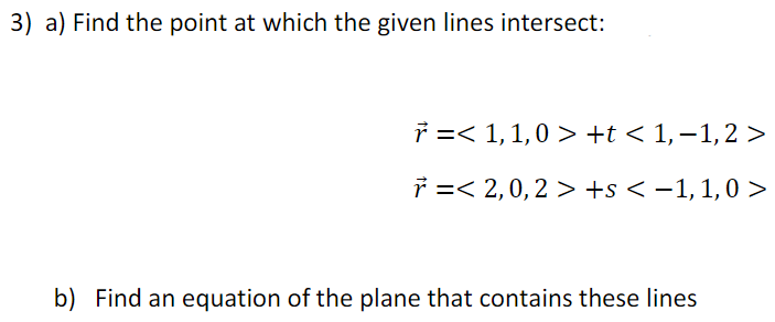 3) a) Find the point at which the given lines intersect:
b) Find an equation of the plane that contains these lines
ř =< 1, 1,0 > +t < 1,−1, 2 >
7 =< 2, 0, 2 >+s < -1, 1,0 >