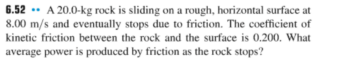 6.52 A 20.0-kg rock is sliding on a rough, horizontal surface at
8.00 m/s and eventually stops due to friction. The coefficient of
kinetic friction between the rock and the surface is 0.200. What
average power is produced by friction as the rock stops?