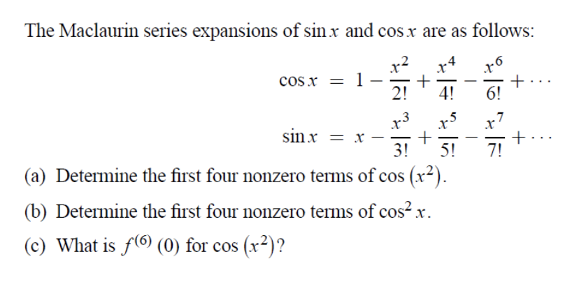 The Maclaurin series expansions of sinx and cosx are as follows:
x2
cos x = 1.
2!
+
6!
4!
sin x = x –
3!
x7
+
7!
5!
(a) Determine the first four nonzero terms of cos (x²).
(b) Determine the first four nonzero terms of cos²x.
(c) What is f( (0) for cos (x²)?

