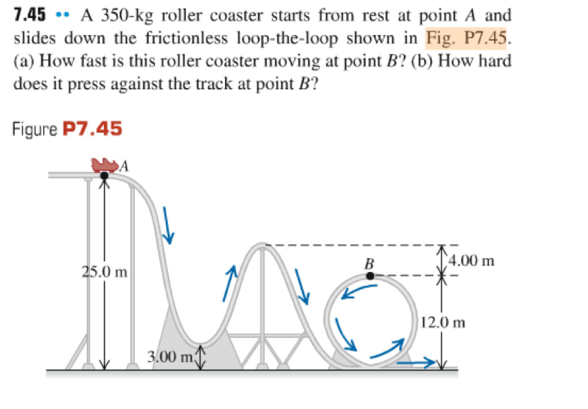 7.45 A 350-kg roller coaster starts from rest at point A and
slides down the frictionless loop-the-loop shown in Fig. P7.45.
(a) How fast is this roller coaster moving at point B? (b) How hard
does it press against the track at point B?
Figure P7.45
·
A
25.0 m
3.00 m
B
4.00 m
12.0 m