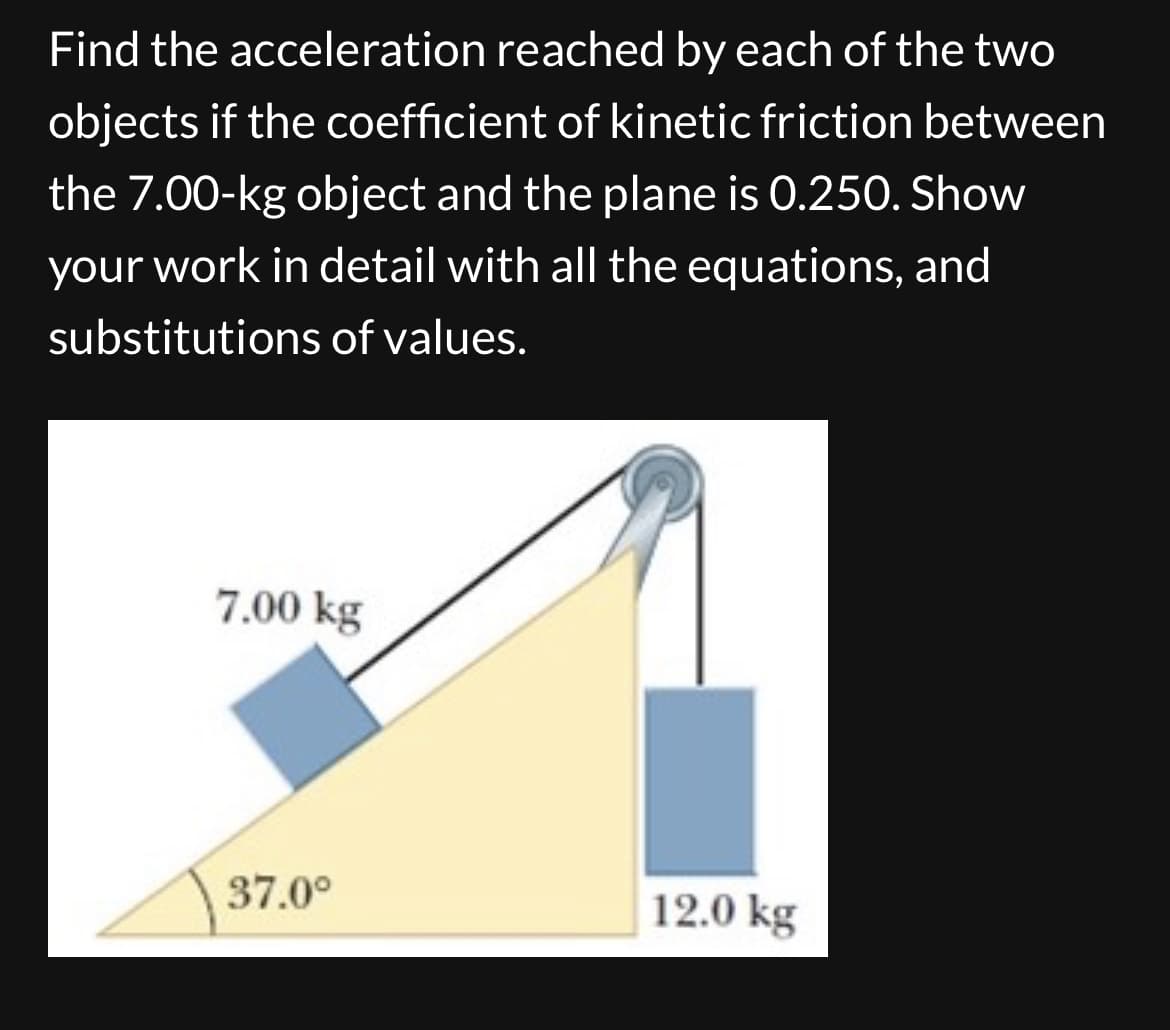 Find the acceleration reached by each of the two
objects if the coefficient of kinetic friction between
the 7.00-kg object and the plane is 0.250. Show
your work in detail with all the equations, and
substitutions of values.
7.00 kg
37.0⁰
12.0 kg