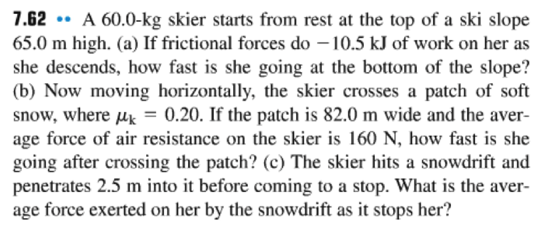 7.62 ** A 60.0-kg skier starts from rest at the top of a ski slope
65.0 m high. (a) If frictional forces do -10.5 kJ of work on her as
she descends, how fast is she going at the bottom of the slope?
(b) Now moving horizontally, the skier crosses a patch of soft
snow, where μ = 0.20. If the patch is 82.0 m wide and the aver-
age force of air resistance on the skier is 160 N, how fast is she
going after crossing the patch? (c) The skier hits a snowdrift and
penetrates 2.5 m into it before coming to a stop. What is the aver-
age force exerted on her by the snowdrift as it stops her?