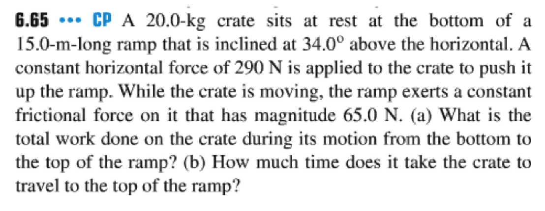 6.65 CP A 20.0-kg crate sits at rest at the bottom of a
15.0-m-long ramp that is inclined at 34.0° above the horizontal. A
constant horizontal force of 290 N is applied to the crate to push it
up the ramp. While the crate is moving, the ramp exerts a constant
frictional force on it that has magnitude 65.0 N. (a) What is the
total work done on the crate during its motion from the bottom to
the top of the ramp? (b) How much time does it take the crate to
travel to the top of the ramp?
