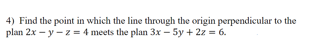 4) Find the point in which the line through the origin perpendicular to the
plan 2x - y - z = 4 meets the plan 3x − 5y + 2z
=
6.