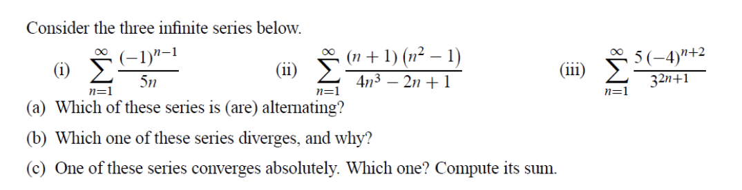 Consider the three infinite series below.
(1n + 1) (n² – 1)
4n3 – 2n + 1
(-1)"–1
n+2
(i)
(ii)
....
(111)
5n
32n+1
n=1
n=1
n=1
(a) Which of these series is (are) alternating?
(b) Which one of these series diverges, and why?
(c) One of these series converges absolutely. Which one? Compute its sum.
