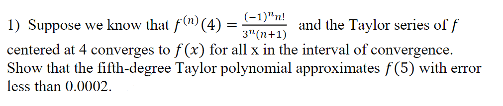 (-1)^n!
1) Suppose we know that f(n) (4)
=
and the Taylor series of f
3n (n+1)
centered at 4 converges to f(x) for all x in the interval of convergence.
Show that the fifth-degree Taylor polynomial approximates f(5) with error
less than 0.0002.