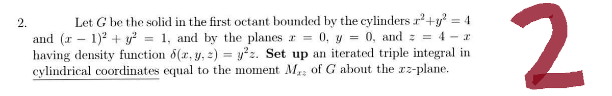 2.
4
Let G be the solid in the first octant bounded by the cylinders x² + y²
and (x − 1)² + y² = = 1, and by the planes x = 0, y = 0, and z = 4 x
having density function 8(x, y, z) = y²z. Set up an iterated triple integral in
cylindrical coordinates equal to the moment Mrz of G about the xz-plane.
2