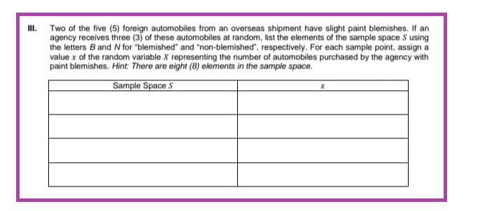 Two of the five (5) foreign automobiles from an overseas shipment have slight paint blemishes. If an
agency receives three (3) of these automobiles at random, list the elements of the sample space 5 using
the letters B and N for "blemished" and "non-blemished", respectively. For each sample point, assign a
value x of the random variable X representing the number of automobiles purchased by the agency with
paint blemishes. Hint: There are eight (8) elements in the sample space.
Sample Space S
X