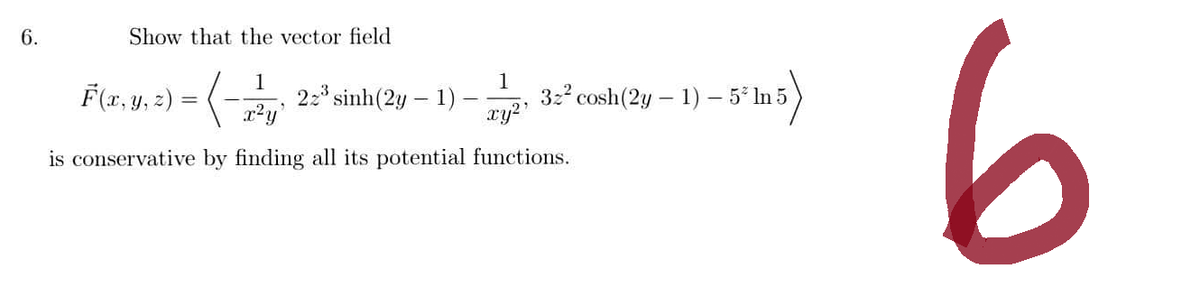 6.
Show that the vector field
(-25"sinh
is conservative by finding all its potential functions.
F(x, y, z) = (-
22³ sinh (2y - 1)
1
xy²¹
32² cosh (2y - 1) - 5* In 5
- 1) - 5² In 5)
6