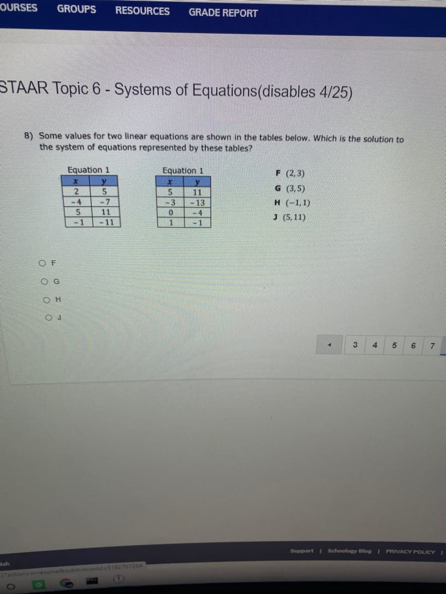OURSES
GROUPS
RESOURCES
GRADE REPORT
STAAR Topic 6 - Systems of Equations(disables 4/25)
8) Some values for two linear equations are shown in the tables below. Which is the solution to
the system of equations represented by these tables?
Equation 1
x y
2
Equation 1
F (2,3)
y
11
G (3,5)
5
-3
н (-1,1)
J (5,11)
-4
-7
- 13
- 4
5
11
-1
- 11
1
O F
O G
O H
O J
4.
3
4
7.
Support I Schoology Blog I PRIVACY POLICY I
lsh
27actionsonresume&submissionid= 519270726

