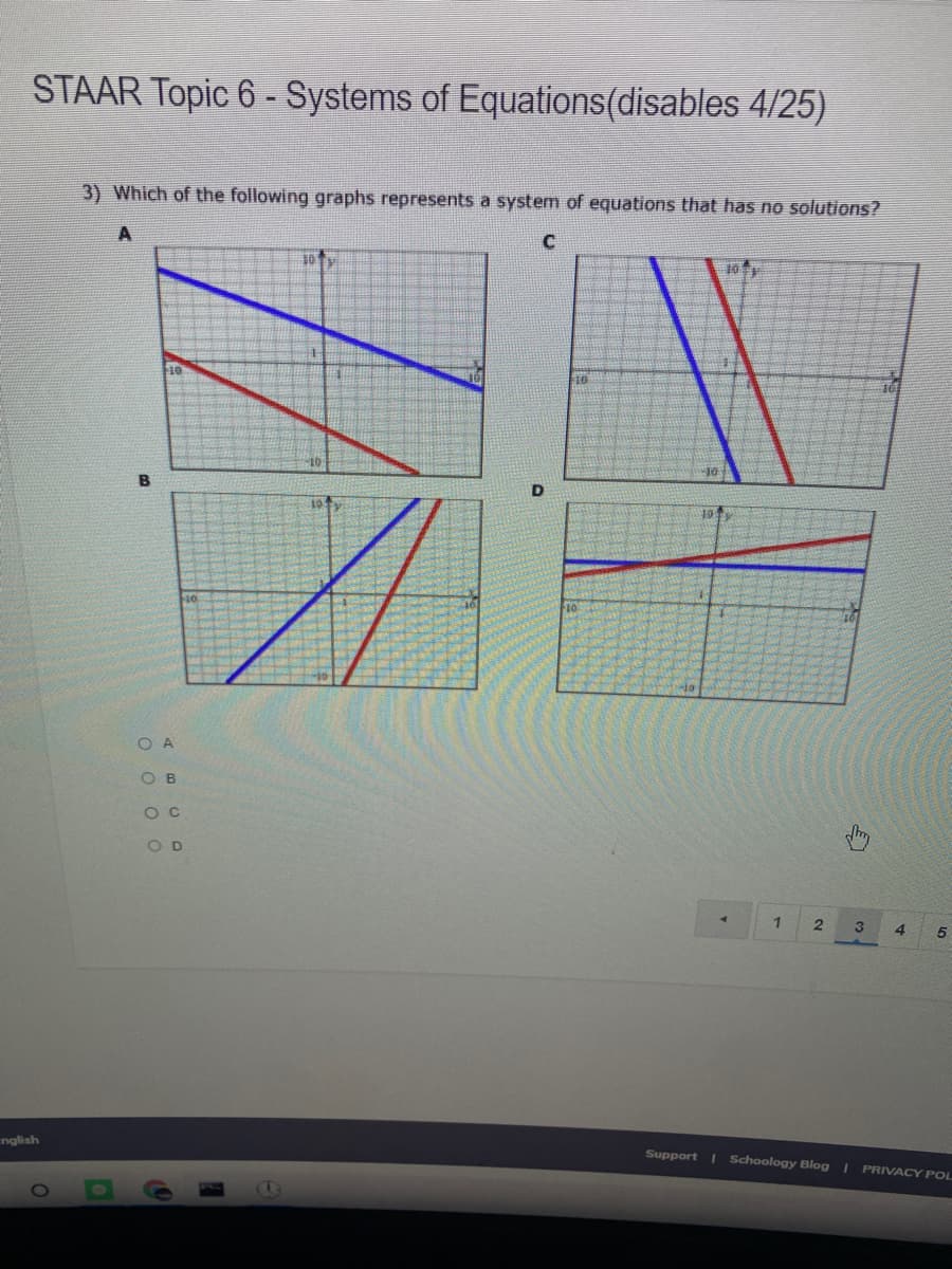 STAAR Topic 6 - Systems of Equations(disables 4/25)
3) Which of the following graphs represents a system of equations that has no solutions?
101
10
B
10
O A
O B
O C
O D
1
4.
5.
nglish
Support I Schoology Blog I PRIVACY POL
1O
