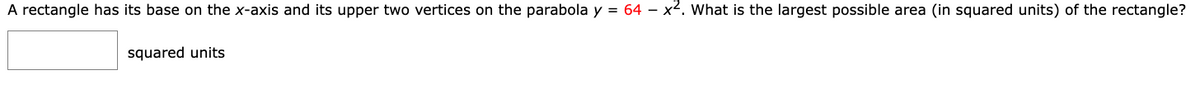 A rectangle has its base on the x-axis and its upper two vertices on the parabola y = 64 – x2. What is the largest possible area (in squared units) of the rectangle?
squared units
