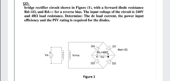 03:
bridge rectifier circuit shown in Figure (1), with a forward diode resistance
Rd=12, and Rd=0 for a reverse bias. The input voltage of the circuit is 240V
and 482 load resistance. Determine: The de load current, the power input
efficiency and the PIV rating is required for the diodes.
D4
D1
Rd=10
RL=480
Vs
Vrms
Vo
D3
D2
Figure 1
