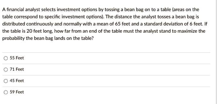 A financial analyst selects investment options by tossing a bean bag on to a table (areas on the
table correspond to specific investment options). The distance the analyst tosses a bean bag is
distributed continuously and normally with a mean of 65 feet and a standard deviation of 6 feet. If
the table is 20 feet long, how far from an end of the table must the analyst stand to maximize the
probability the bean bag lands on the table?
55 Feet
O 71 Feet
45 Feet
O 59 Feet
