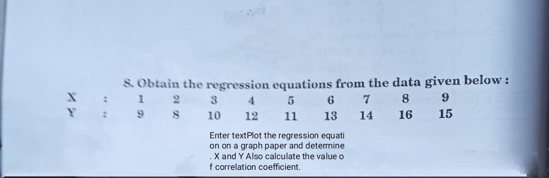 S Obtain the regression equations from the data given below:
1 2
9 8
3.
4.
6
7
8
10
12
11
13
14
16
15
Enter textPlot the regression equati
on on a graph paper and determine
.X and Y Also calculate the value o
f correlation coefficient.
