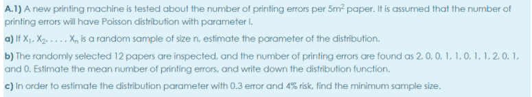 A.1) A new printing machine is tested about the number of printing errors per 5m² paper. It is assumed that the number of
printing errors will have Poisson distribution with parameter I.
a) lf X1, X2, .... X, is a random sample of size n, estimate the parameter of the distribution.
b) The randomly selected 12 papers are inspected, and the number of printing errors are found as 2. 0. 0. 1, 1, 0. 1. 1, 2. 0, 1,
and 0. Estimate the mean number of printing errors, and write down the distribution function.
c) In order to estimate the distribution parameter with 0.3 error and 4% risk, find the minimum sample size.

