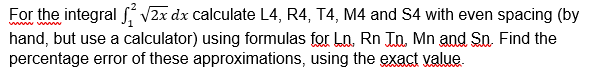 For the integral S, V2x dx calculate L4, R4, T4, M4 and S4 with even spacing (by
hand, but use a calculator) using formulas for Ln., Rn Jn, Mn and So. Find the
percentage error of these approximations, using the exact value.
