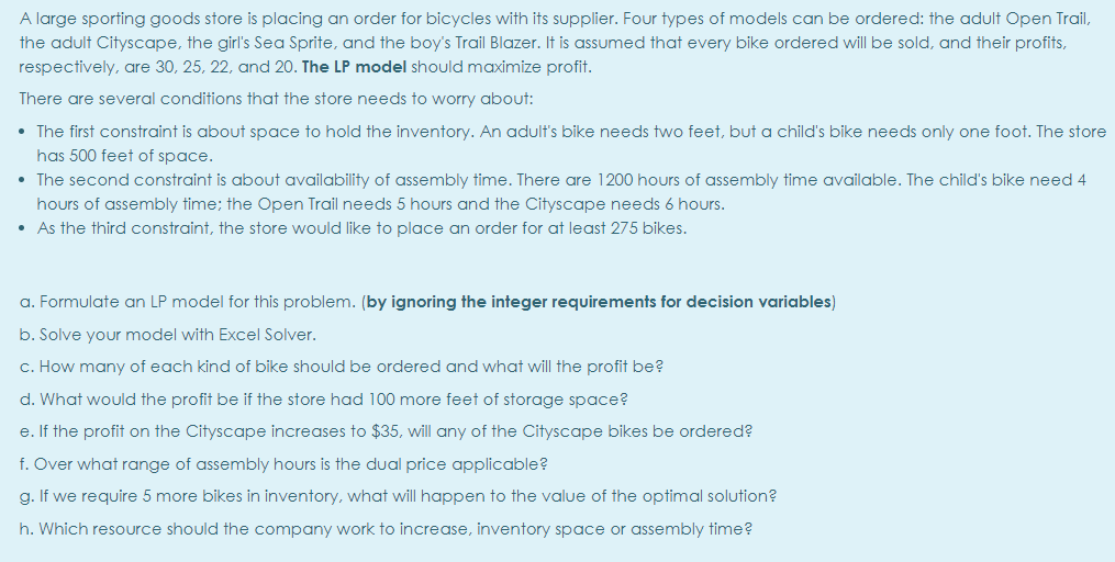 A large sporting goods store is placing an order for bicycles with its supplier. Four types of models can be ordered: the adult Open Trail,
the adult Cityscape, the girl's Sea Sprite, and the boy's Trail Blazer. It is assumed that every bike ordered will be sold, and their profits,
respectively, are 30, 25, 22, and 20. The LP model should maximize profit.
There are several conditions that the store needs to worry about:
• The first constraint is about space to hold the inventory. An adult's bike needs two feet, but a child's bike needs only one foot. The store
has 500 feet of space.
• The second constraint is about availability of assembly time. There are 1200 hours of assembly time available. The child's bike need 4
hours of assembly time; the Open Trail needs 5 hours and the Cityscape needs 6 hours.
• As the third constraint, the store would like to place an order for at least 275 bikes.
a. Formulate an LP model for this problem. (by ignoring the integer requirements for decision variables)
b. Solve your model with Excel Solver.
c. How many of each kind of bike should be ordered and what will the profit be?
d. What would the profit be if the store had 100 more feet of storage space?
e. If the profit on the Cityscape increases to $35, will any of the Cityscape bikes be ordered?
f. Over what range of assembly hours is the dual price applicable?
g. If we require 5 more bikes in inventory, what will happen to the value of the optimal solution?
h. Which resource should the company work to increase, inventory space or assembly time?
