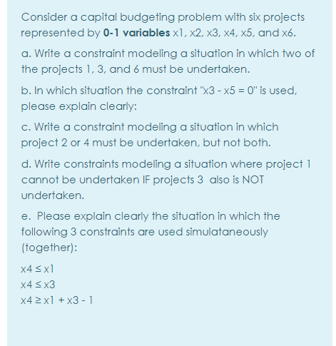 Consider a capital budgeting problem with six projects
represented by 0-1 variables x1, x2, x3, x4, x5, and x6.
a. Write a constraint modeling a situation in which two of
the projects 1, 3, and 6 must be undertaken.
b. In which situation the constraint "x3 - x5 = 0" is used,
please explain clearly:
c. Write a constraint modeling a situation in which
project 2 or 4 must be undertaken, but not both.
d. Write constraints modeling a situation where project 1
cannot be undertaken IF projects 3 also is NOT
undertaken.
e. Please explain clearly the situation in which the
following 3 constraints are used simulataneously
(together):
x4 <x1
x4 3 x3
x4 2x1 + x3 - 1
