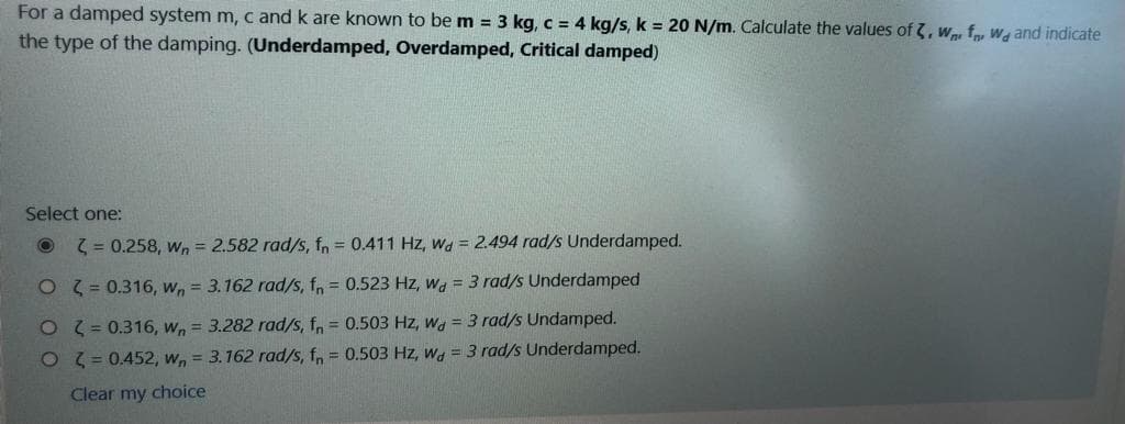 For a damped system m, c and k are known to be m = 3 kg, c = 4 kg/s, k = 20 N/m. Calculate the values of 3, w, f Wa and indicate
the type of the damping. (Underdamped, Overdamped, Critical damped)
Select one:
( = 0.258, wn = 2.582 rad/s, fn = 0.411 Hz, Wa = 2.494 rad/s Underdamped.
O 3 = 0.316, w, = 3.162 rad/s, fn = 0.523 Hz, wa = 3 rad/s Underdamped
OT= 0.316, w, = 3.282 rad/s, f, = 0.503 Hz, w = 3 rad/s Undamped.
O 3 = 0.452, w, = 3.162 rad/s, f, = 0.503 Hz, w = 3 rad/s Underdamped.
Clear my choice
