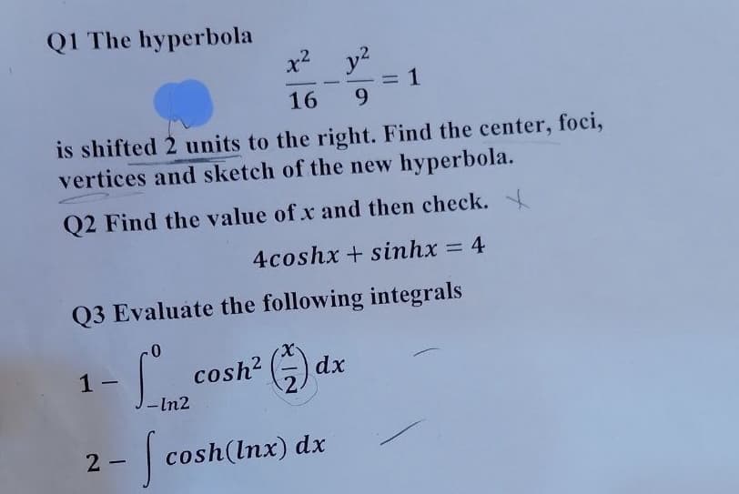 Q1 The hyperbola
x2
= 1
9.
-
16
is shifted 2 units to the right. Find the center, foci,
vertices and sketch of the new hyperbola.
Q2 Find the value of x and then check.
4coshx + sinhx 4
Q3 Evaluate the following integrals
1 -
cosh?
dx
|
-In2
2 - cosh(Inx) dx
