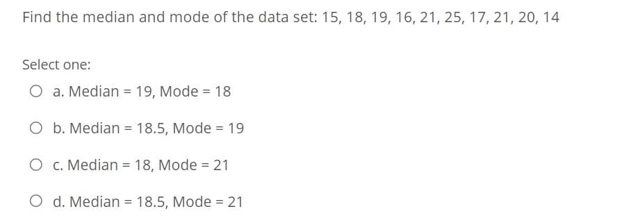 Find the median and mode of the data set: 15, 18, 19, 16, 21, 25, 17, 21, 20, 14
Select one:
O a. Median = 19, Mode = 18
O b. Median = 18.5, Mode = 19
O c. Median = 18, Mode = 21
%3D
O d. Median = 18.5, Mode = 21
