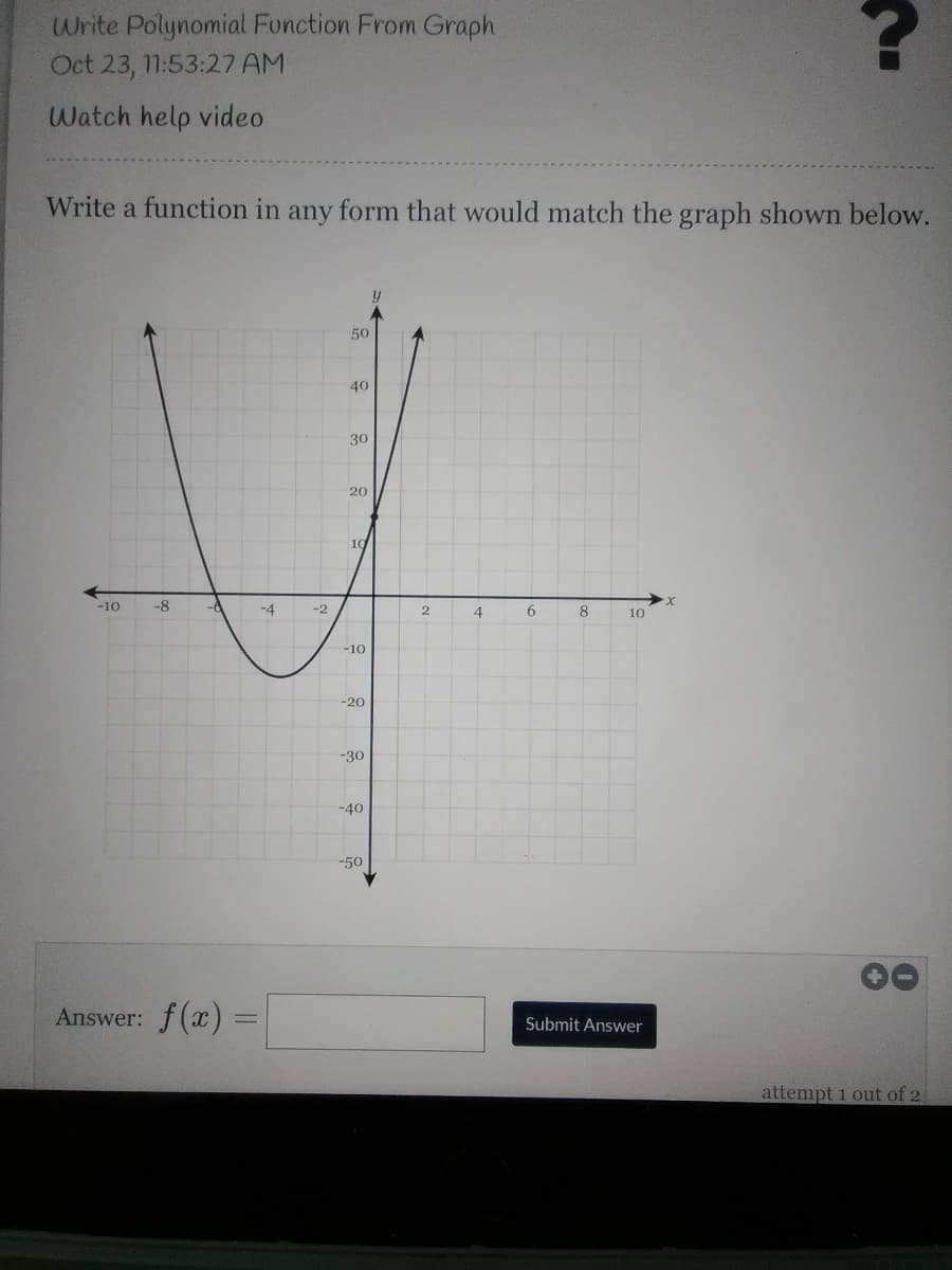 Write Polynomial Function From Graph
Oct 23, 11:53:27 AM
Watch help video
Write a function in any form that would match the graph shown below.
50
40
30
20
10
-10
-8
-6
-4
-2
2.
4
8
10
-10
-20
-30
-40
-50
Answer: f(x) =
Submit Answer
attempt 1 out of 2

