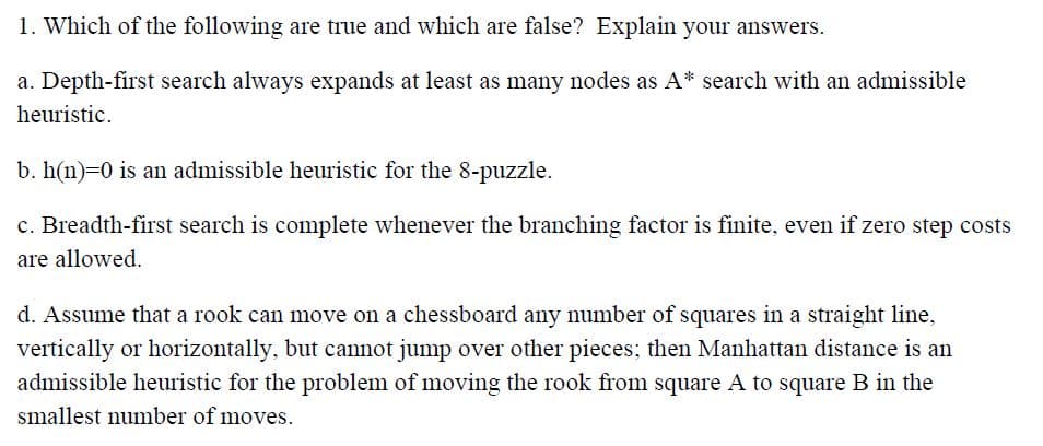 1. Which of the following are true and which are false? Explain your answers.
a. Depth-first search always expands at least as many nodes as A* search with an admissible
heuristic.
b. h(n)-0 is an admissible heuristic for the 8-puzzle.
c. Breadth-first search is complete whenever the branching factor is finite, even if zero step costs
are allowed.
d. Assume that a rook can move on a chessboard any number of squares in a straight line,
vertically or horizontally, but cannot jump over other pieces; then Manhattan distance is an
admissible heuristic for the problem of moving the rook from square A to square B in the
smallest number of moves.
