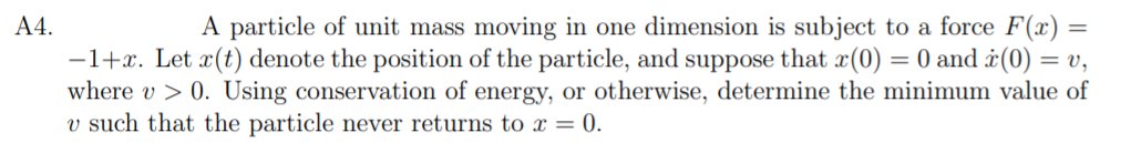 A4.
A particle of unit mass moving in one dimension is subject to a force F(x):
-1+x. Let x(t) denote the position of the particle, and suppose that x(0) = 0 and ¿(0) = v,
where v > 0. Using conservation of energy, or otherwise, determine the minimum value of
v such that the particle never returns to x = 0.
