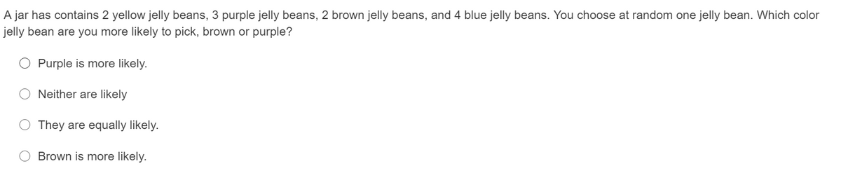 A jar has contains 2 yellow jelly beans, 3 purple jelly beans, 2 brown jelly beans, and 4 blue jelly beans. You choose at random one jelly bean. Which color
jelly bean are you more likely to pick, brown or purple?
Purple is more likely.
Neither are likely
O They are equally likely.
Brown is more likely.
