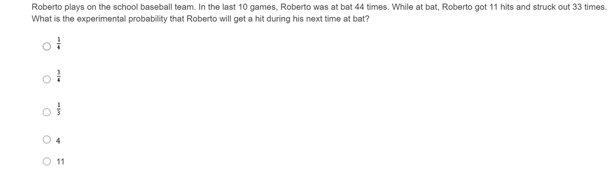 Roberto plays on the school baseball team. In the last 10 games, Roberto was at bat 44 times. While at bat, Roberto got 11 hits and struck out 33 times.
What is the experimental probability that Roberto will get a hit during his next time at bat?
4
11
