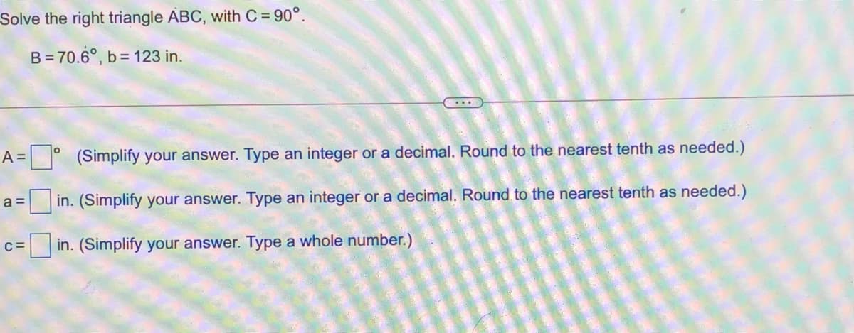 Solve the right triangle ABC, with C= 90°.
B = 70.6°, b = 123 in.
....
= ° (Simplify your answer. Type an integer or a decimal. Round to the nearest tenth as needed.)
a =
in. (Simplify your answer. Type an integer or a decimal. Round to the nearest tenth as needed.)
in. (Simplify your answer. Type a whole number.)
C=
