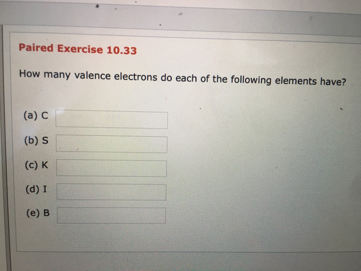 Paired Exercise 10.33
How many valence electrons do each of the following elements have?
(a) C
(b) S
(c) K
(d) I
(e) B
