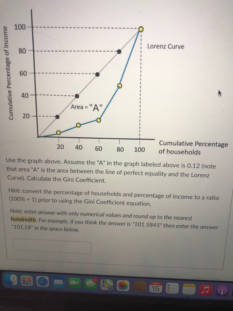100
Lorenz Curve
80
60
40
Area = "A"
Cumulative Percentage
20
40
60
80
100
of households
Use the graph above. Assume the "A" in the graph labeled above is 0.12 (note
that area "A" is the area between the line of perfect equality and the Lorenz
Curve). Calculate the Gini Coefficient.
Hint: convert the percentage of households and percentage of income to a ratio
(100% = 1) prior to using the Gini Coefficient equation.
Note: enter answer with only numerical values and round up to the nearest
hundredth. For example, if you think the answer is "101.5845" then enter the answer
"101.58" in the space below.
MAY
15
Cumulative Percentage of Income
20
