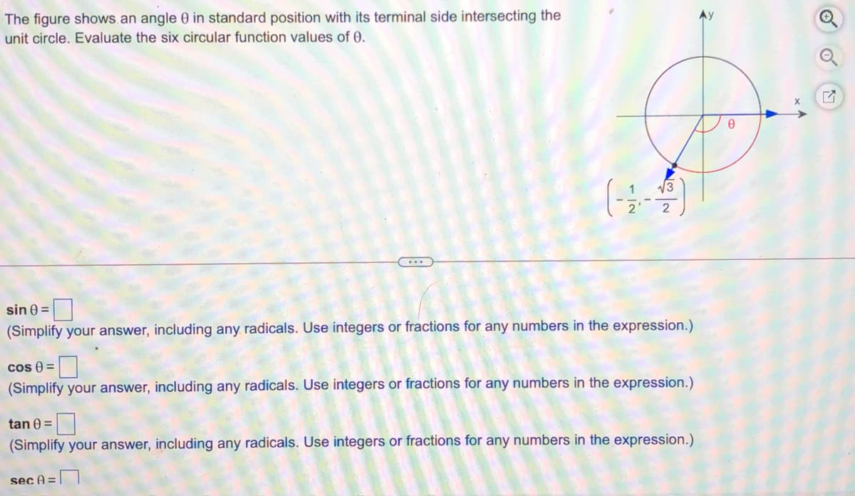 The figure shows.an angle 0 in standard position with its terminal side intersecting the
unit circle. Evaluate the six circular function values of 0.
시3
sin 0 =
(Simplify your answer, including any radicals. Use integers or fractions for any numbers in the expression.)
cos 0 =
(Simplify your answer, including any radicals. Use integers or fractions for any numbers in the expression.)
tan 0 =
(Simplify your answer, including any radicals. Use integers or fractions for any numbers in the expression.)
sec A =
