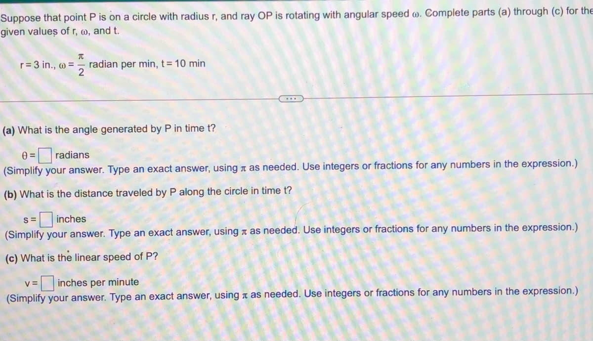 Suppose that point P is on a circle with radius r, and ray OP is rotating with angular speed w. Complete parts (a) through (c) for the
given values of r, w, and t.
r= 3 in., w =
radian per min, t= 10 min
(a) What is the angle generated by P in time t?
e =radians
(Simplify your answer. Type an exact answer, using as needed. Use integers or fractions for any numbers in the expression.)
(b) What is the distance traveled by P along the circle in time t?
S =
inches
(Simplify your answer. Type an exact answer, using a as needed. Use integers or fractions for any numbers in the expression.)
(c) What is the linear speed of P?
V =
inches per minute
(Simplify your answer. Type an exact answer, using a as needed. Use integers or fractions for any numbers in the expression.)
