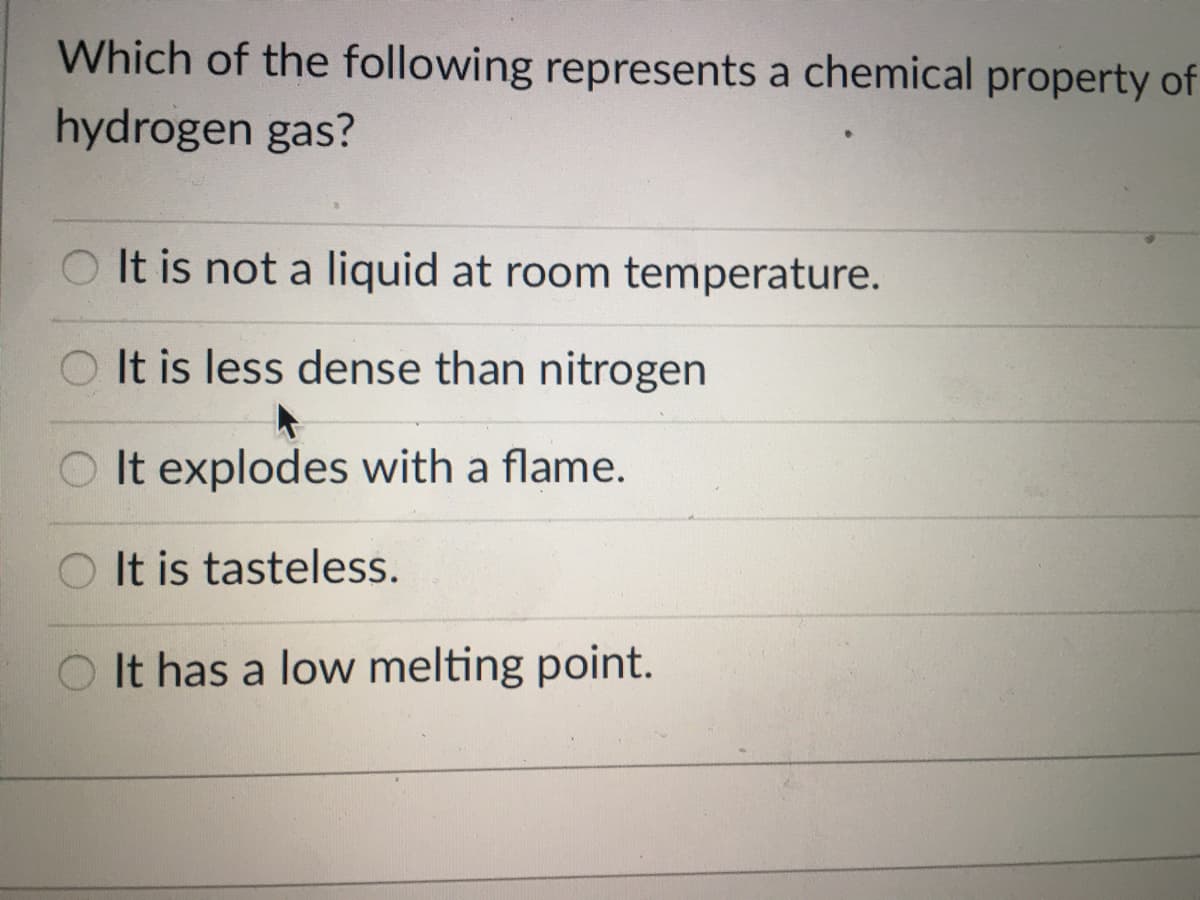 Which of the following represents a chemical property of
hydrogen gas?
O It is not a liquid at room temperature.
O It is less dense than nitrogen
It explodes with a flame.
O It is tasteless.
O It has a low melting point.
