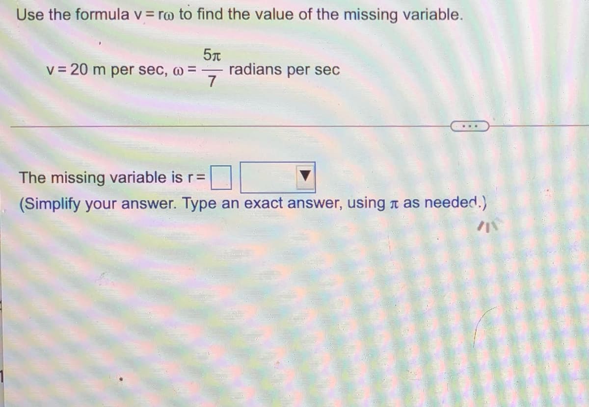 Use the formula v = ro to find the value of the missing variable.
v = 20 m per sec, @ =
radians per sec
7
The missing variable is r=
(Simplify your answer. Type an exact answer, using a as needed.)
