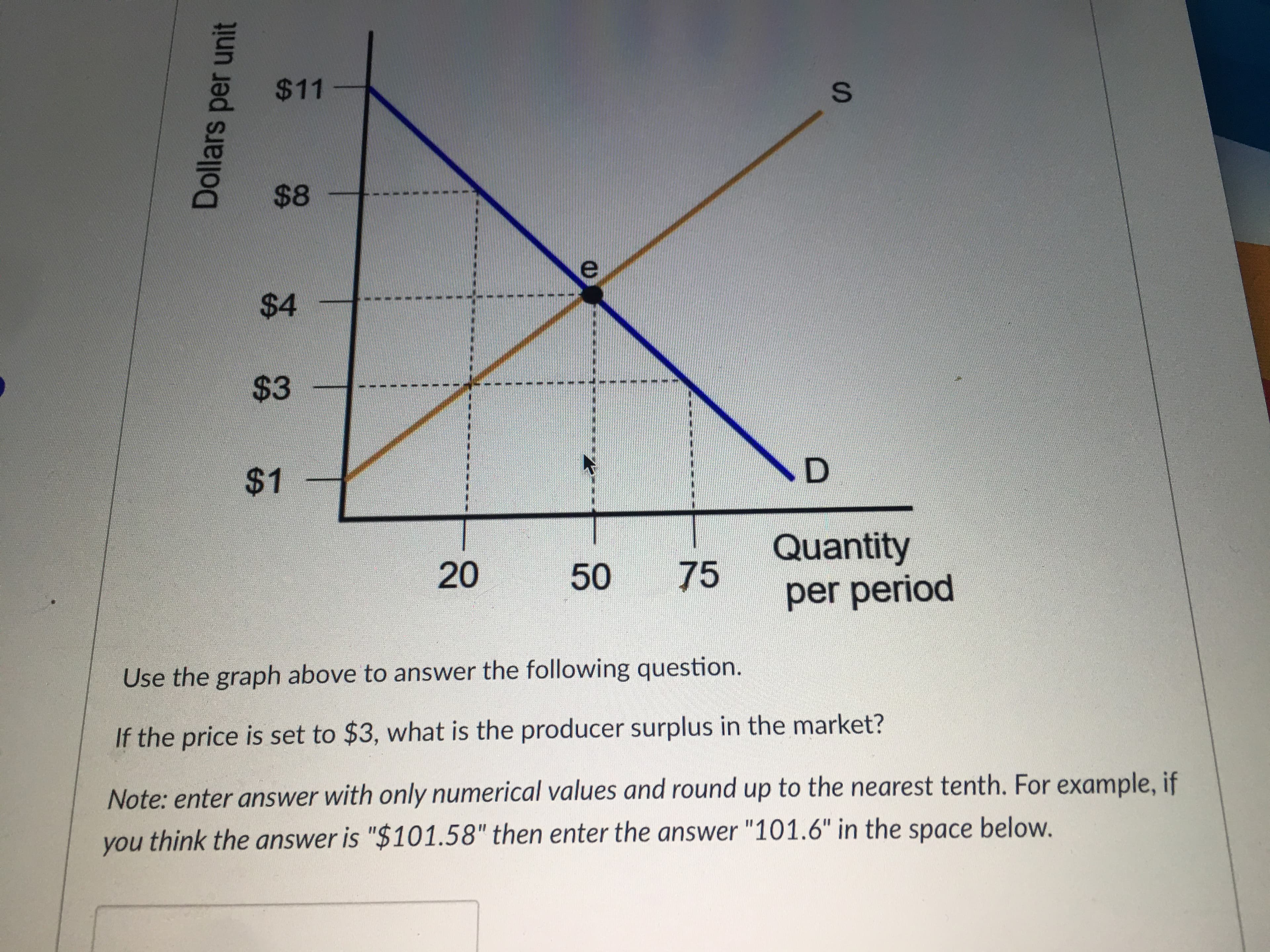 $11
$48
$4
$3
$1
D.
75
Quantity
per period
20
50
Use the graph above to answer the following question.
If the price is set to $3, what is the producer surplus in the market?
Note: enter answer with only numerical values and round up to the nearest tenth. For example, if
you think the answer is "$101.58" then enter the answer "101.6" in the space below.
Dollars
per unit
S.
