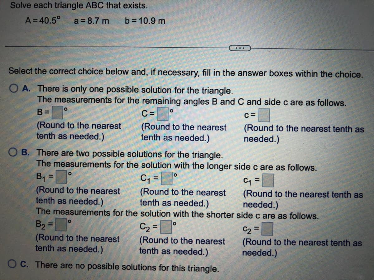 Solve each triangle ABC that exists.
A=40.5°
a = 8.7 m
b = 10.9 m
...
Select the correct choice below and, if necessary, fill in the answer boxes within the choice.
O A. There is only one possible solution for the triangle.
The measurements for the remaining angles B and C and side c are as follows.
B%=
C =
C=
(Round to the nearest
tenth as needed.)
(Round to the nearest
tenth as needed.)
(Round to the nearest tenth as
needed.)
O B. There are two possible solutions for the triangle.
The measurements for the solution with the longer sidec are as follows.
B, =°
(Round to the nearest
tenth as needed.)
The measurements for the solution with the shorter side c are as follows.
C, =
%3D
%3!
(Round to the nearest
tenth as needed.)
C1 =
(Round to the nearest tenth as
needed.)
B2 =
(Round to the nearest
tenth as needed.)
%3D
C2 =
(Round to the nearest
tenth as needed.)
%3D
(Round to the nearest tenth as
needed.)
O C. There are no possible solutions for this triangle.
