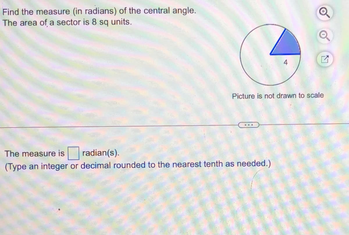 Find the measure (in radians) of the central angle.
The area of a sector is 8 sq units.
4
Picture is not drawn to scale
The measure is
radian(s).
(Type an integer or decimal rounded to the nearest tenth as needed.)
