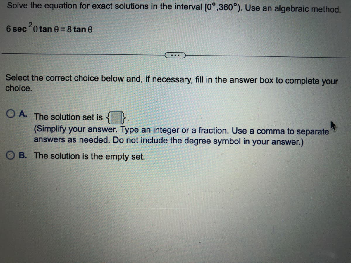 Solve the equation for exact solutions in the interval [0°,360°). Use an algebraic method.
6 sec0 tan 0= 8 tan 0
...
Select the correct choice below and, if necessary, fill in the answer box to complete your
choice.
O A. The solution set is
(Simplify your answer. Type an integer or a fraction. Use a comma to separate
answers as needed. Do not include the degree symbol in your answer.)
O B. The solution is the empty set.
