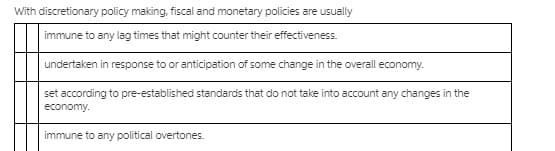With discretionary policy making, fiscal and monetary policies are usually
immune to any lag times that might counter their effectiveness.
undertaken in response to or anticipation of some change in the overall economy.
set according to pre-established standards that do not take into account any changes in the
economy.
immune to any political overtones.
