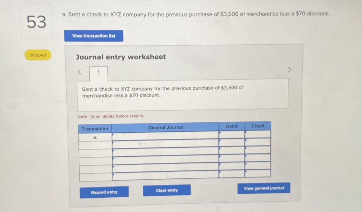 53
a. Sent a check to XYZ company for the previous purchase of $3,500 of merchandise less a $70 discount
Skipped
View transaction list
Journal entry worksheet
<
1
Sent a check to XYZ company for the previous purchase of $3,500 of
merchandise less a $70 discount.
Note: Enter debits before credits.
Transaction
General Journal
Debit
Credit
Record entry
Clear entry
View general journal