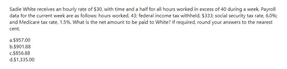 Sadie White receives an hourly rate of $30, with time and a half for all hours worked in excess of 40 during a week. Payroll
data for the current week are as follows: hours worked, 43; federal income tax withheld, $333; social security tax rate, 6.0%;
and Medicare tax rate, 1.5%. What is the net amount to be paid to White? If required, round your answers to the nearest
cent.
a.$957.00
b.$901.88
c.$856.88
d.$1,335.00