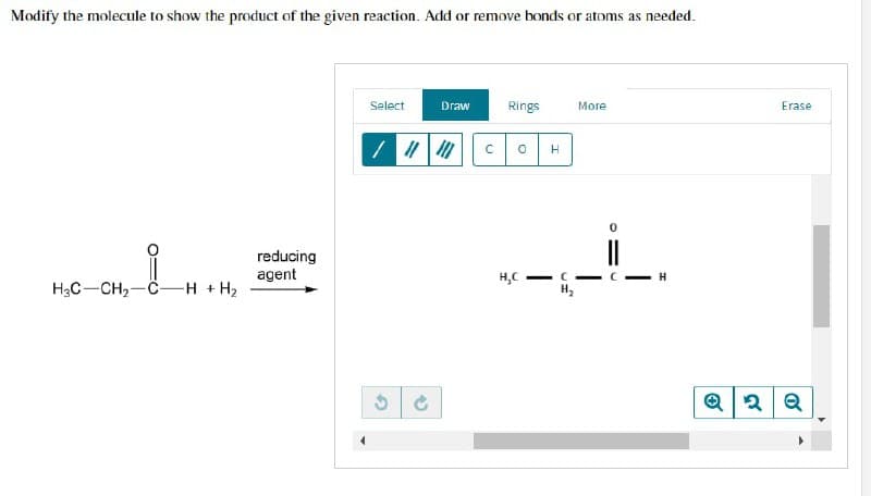 Modify the molecule to show the product of the given reaction. Add or remove bonds or atoms as needed.
Select
Draw
Rings
More
O
reducing
agent
H3C-CH₂-C- -H + H₂
G
S
C
H
<-C
H₂C
C
I
Erase
Q2 Q