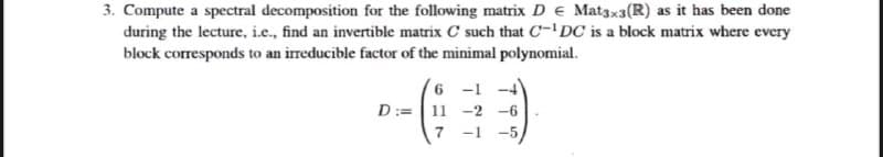 3. Compute a spectral decomposition for the following matrix D e Mat3xa(R) as it has been done
during the lecture, i.e., find an invertible matrix C such that C-'DC is a block matrix where every
block corresponds to an irreducible factor of the minimal polynomial.
6 -1 -4
D:=| 11 -2
-6
-5
