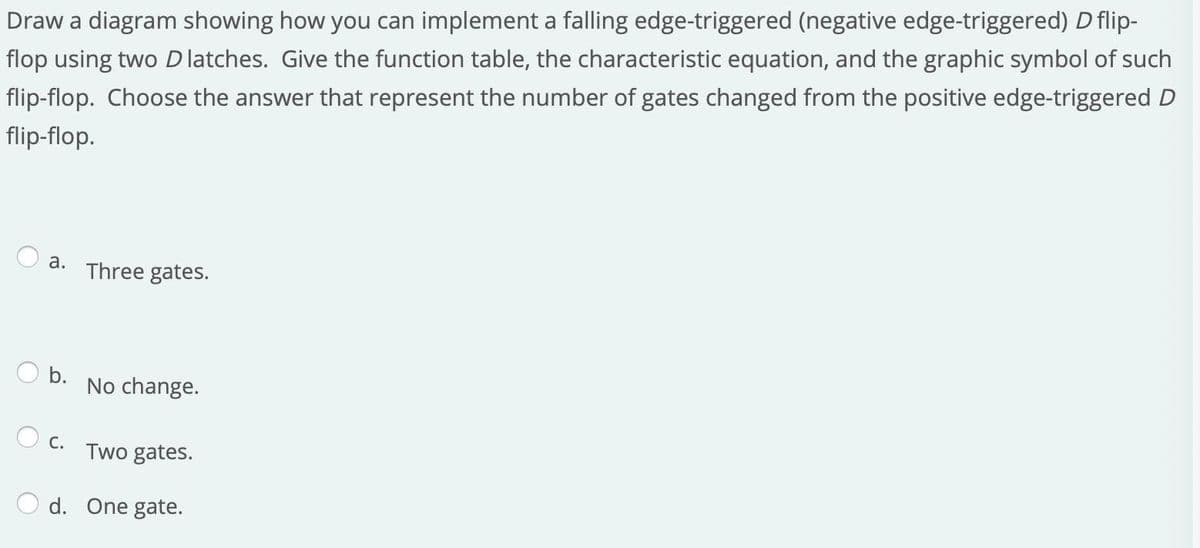 Draw a diagram showing how you can implement a falling edge-triggered (negative edge-triggered) D flip-
flop using two D latches. Give the function table, the characteristic equation, and the graphic symbol of such
flip-flop. Choose the answer that represent the number of gates changed from the positive edge-triggered D
flip-flop.
а.
Three gates.
O b.
No change.
O c.
Two gates.
d. One gate.
