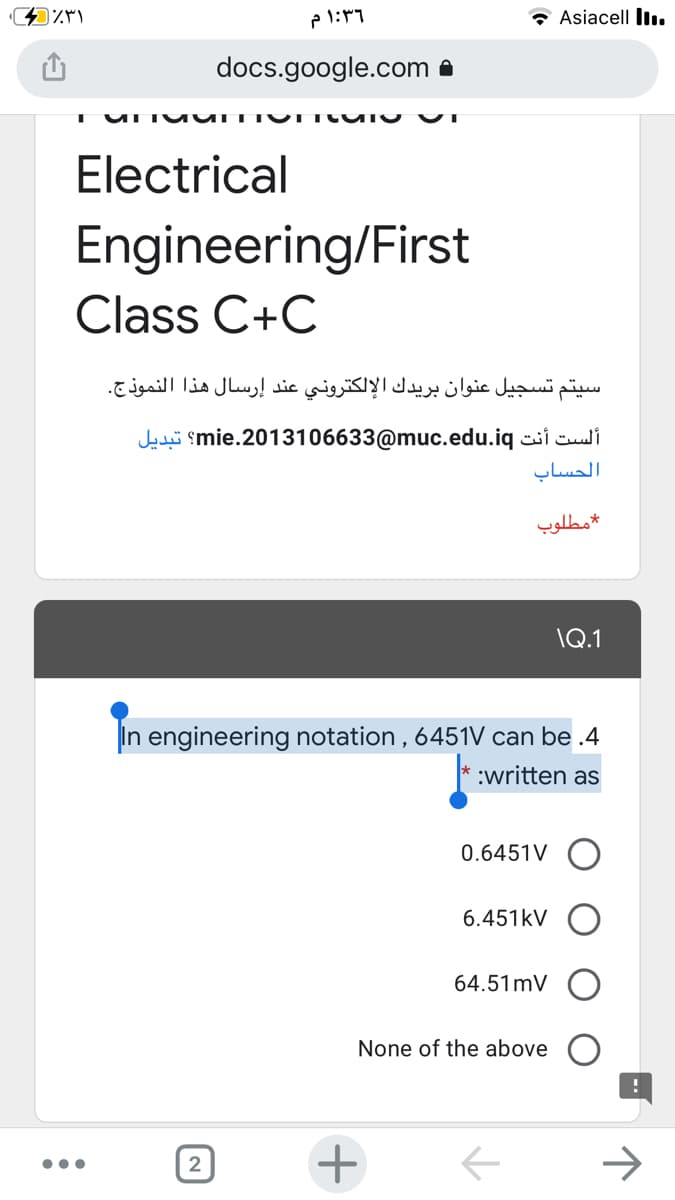 Asiacell ll..
docs.google.com a
Electrical
Engineering/First
Class C+C
سيتم تسجيل عنوان بريدك الإلكتروني عند إرسال هذا النموذج.
Jahi smie.2013106633@muc.edu.iq si culi
الحساب
مطلوب
\Q.1
In engineering notation , 6451V can be .4
:written as
0.6451V O
6.451kV
64.51mV
None of the above
+
2
