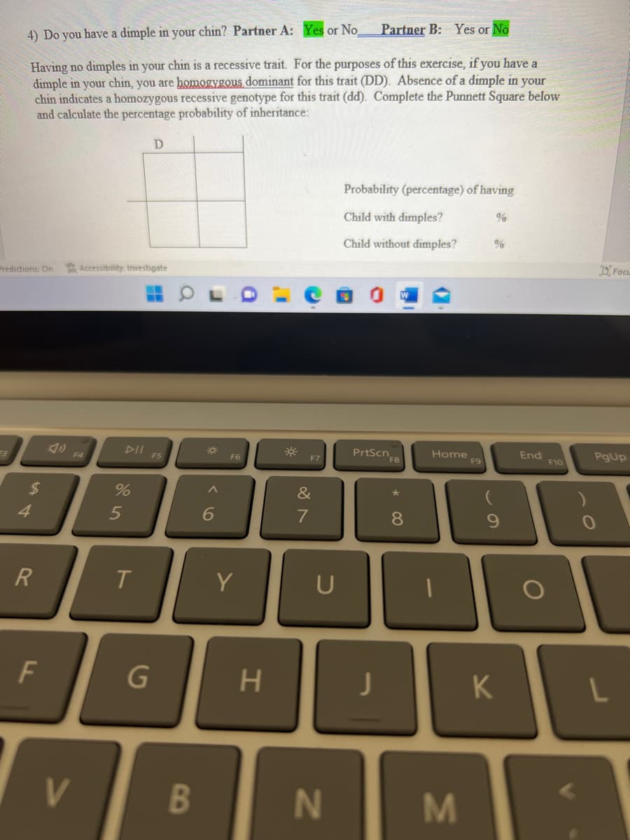 Predictions: On
53
4) Do you have a dimple in your chin? Partner A: Yes or No.
Having no dimples in your chin is a recessive trait. For the purposes of this exercise, if you have a
dimple in your chin, you are homogygous dominant for this trait (DD). Absence of a dimple in your
chin indicates a homozygous recessive genotype for this trait (dd). Complete the Punnett Square below
and calculate the percentage probability of inheritance:
$
4
R
F
F4
V
Accessibility: Investigate
%
5
T
D
G
F5
B
*
^
6
Y
H
F7
&
7
U
Partner B: Yes or No
N
Probability (percentage) of having
Child with dimples?
Child without dimples?
P
J
PrtScn
F8
8
1
Home
M
F9
%
%
9
K
End
O
F10
PgUp
0
Foct
L
